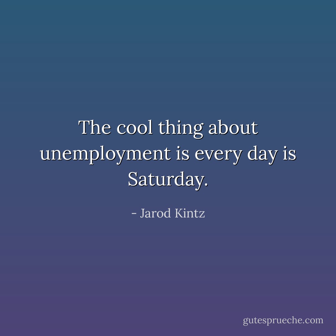 The cool thing about unemployment is every day is Saturday. - Jarod Kintz