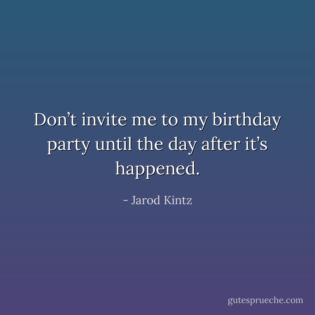 Don’t invite me to my birthday party until the day after it’s happened. - Jarod Kintz