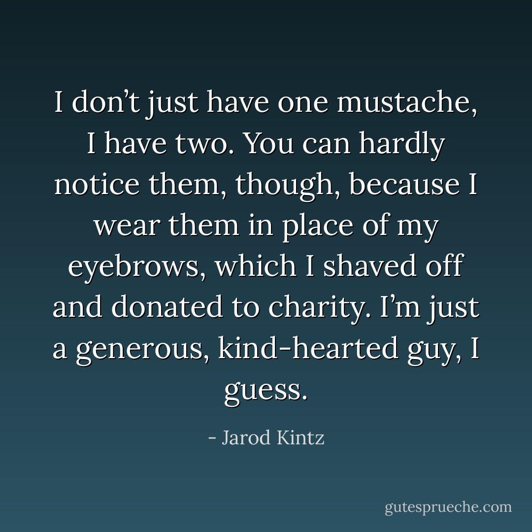 I don’t just have one mustache, I have two. You can hardly notice them, though, because I wear them in place of my eyebrows, which I shaved off and donated to charity. I’m just a generous, kind-hearted guy, I guess. - Jarod Kintz