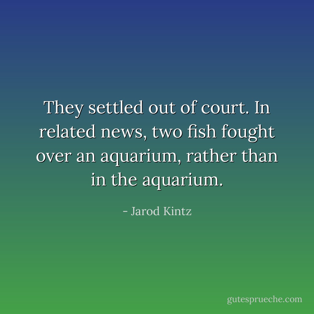 They settled out of court. In related news, two fish fought over an aquarium, rather than in the aquarium. - Jarod Kintz