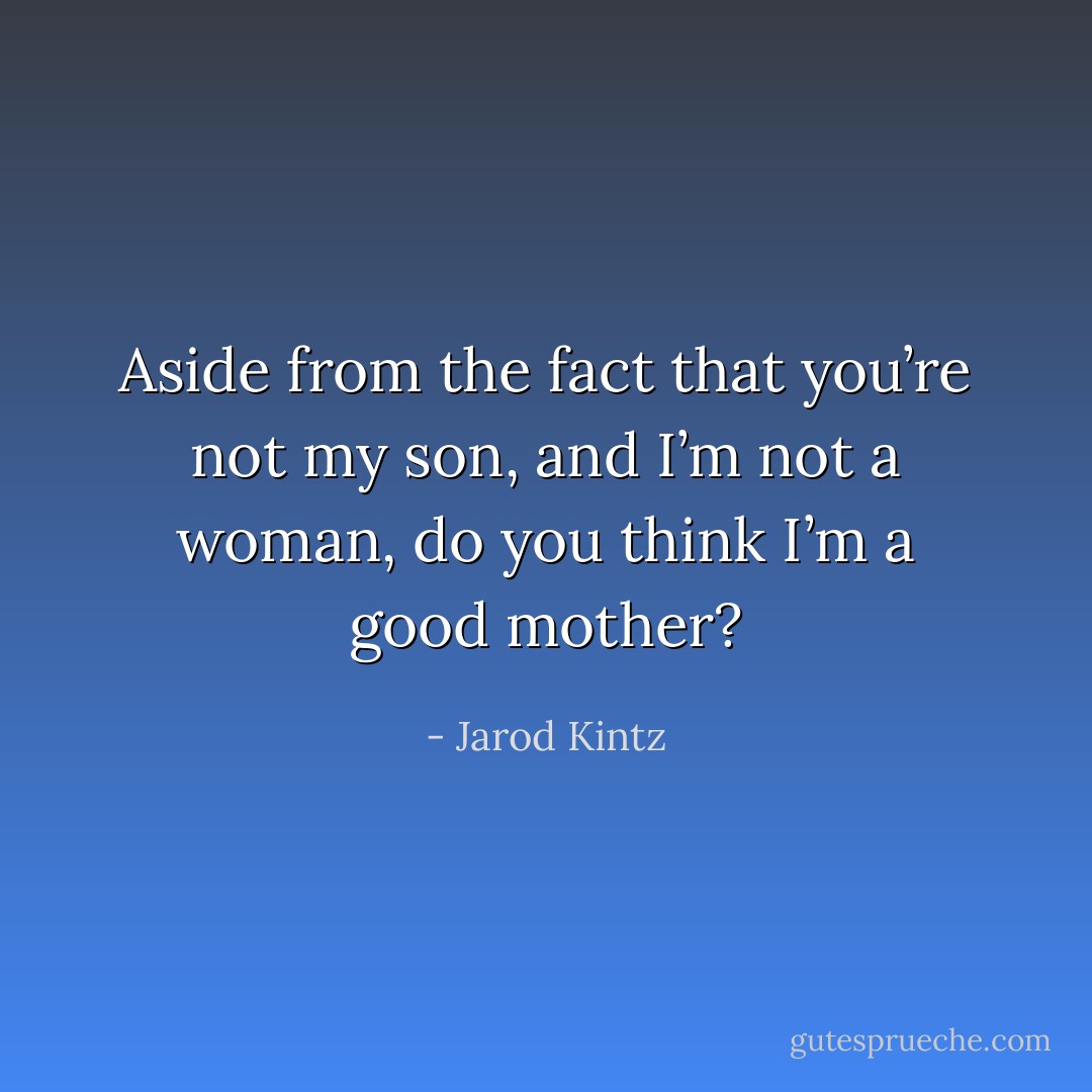 Aside from the fact that you’re not my son, and I’m not a woman, do you think I’m a good mother? - Jarod Kintz