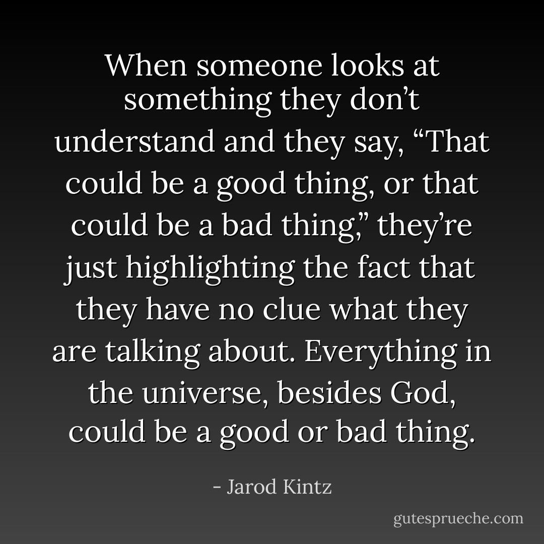 When someone looks at something they don’t understand and they say, “That could be a good thing, or that could be a bad thing,” they’re just highlighting the fact that they have no clue what they are talking about. Everything in the universe, besides God, could be a good or bad thing. - Jarod Kintz