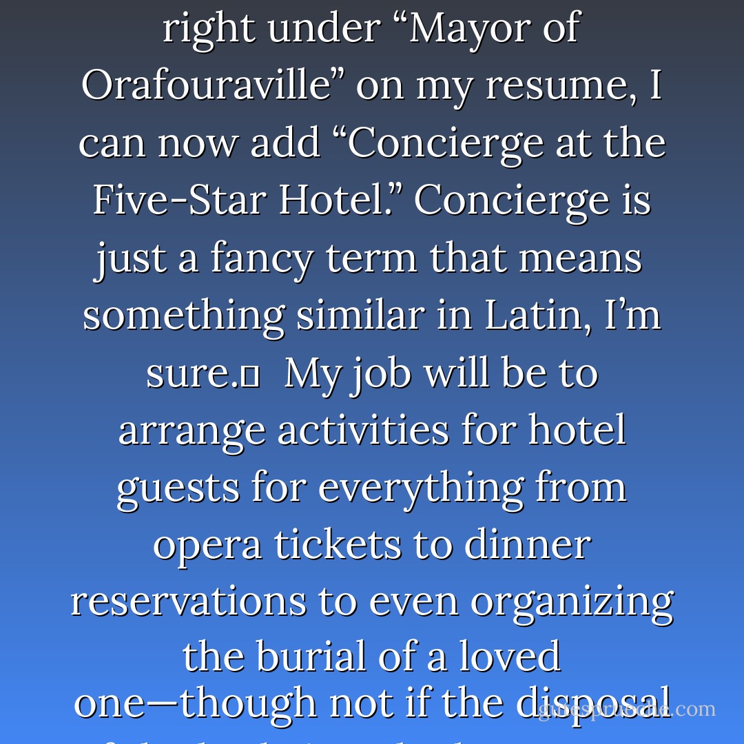 Dear Miss Hummingbird, <br /><br />The leaves are turning green now, but not with envy. But they should be envious, because I, Jarod Ora Kintz, son of a thousand question marks, now have what every unemployed American most covets: a cat. Oh, and I’ve also got a new job. Almost forgot to mention it.<br /><br />“What will you be doing?” you may be wondering, and “Is it legal?” Those answers, as you can imagine, are gray. But so are elephants. Gray, I mean. Elephants are gray, not illegal, even though a certain political party in this country that’s represented by an elephant mascot certainly does things that to the normal citizen would be considered illegal. But I digress. <br /><br />Turns out that right under “Mayor of Orafouraville” on my resume, I can now add “Concierge at the Five-Star Hotel.” Concierge is just a fancy term that means something similar in Latin, I’m sure. <br /><br />My job will be to arrange activities for hotel guests for everything from opera tickets to dinner reservations to even organizing the burial of a loved one—though not if the disposal of the body is to be kept secret because a murder has occurred. Murder is such a ghastly (and ghostly) way to spoil dinner reservations for two, wouldn’t you agree? Or, rather, wouldn’t you not disagree? <br /><br />This job will allow me to meet interesting people from all over the planet, and possibly even other planets (like Pluto, if that’s still even a planet). <br /><br />It’s a full-time job, at least part of the time (40 hours per week out of a possible 168 hours). I’ll be expected to wear a shirt and tie. And, of course, pants—but that goes without saying. What also goes without saying are guests, but I hope some at least say goodbye before they go.   - Jarod Kintz