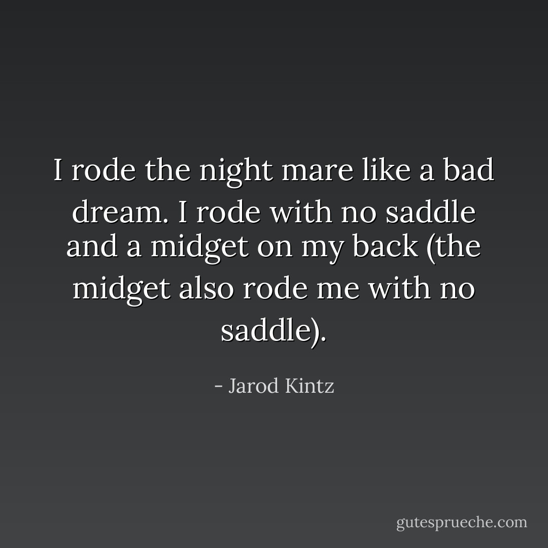 I rode the night mare like a bad dream. I rode with no saddle and a midget on my back (the midget also rode me with no saddle). - Jarod Kintz