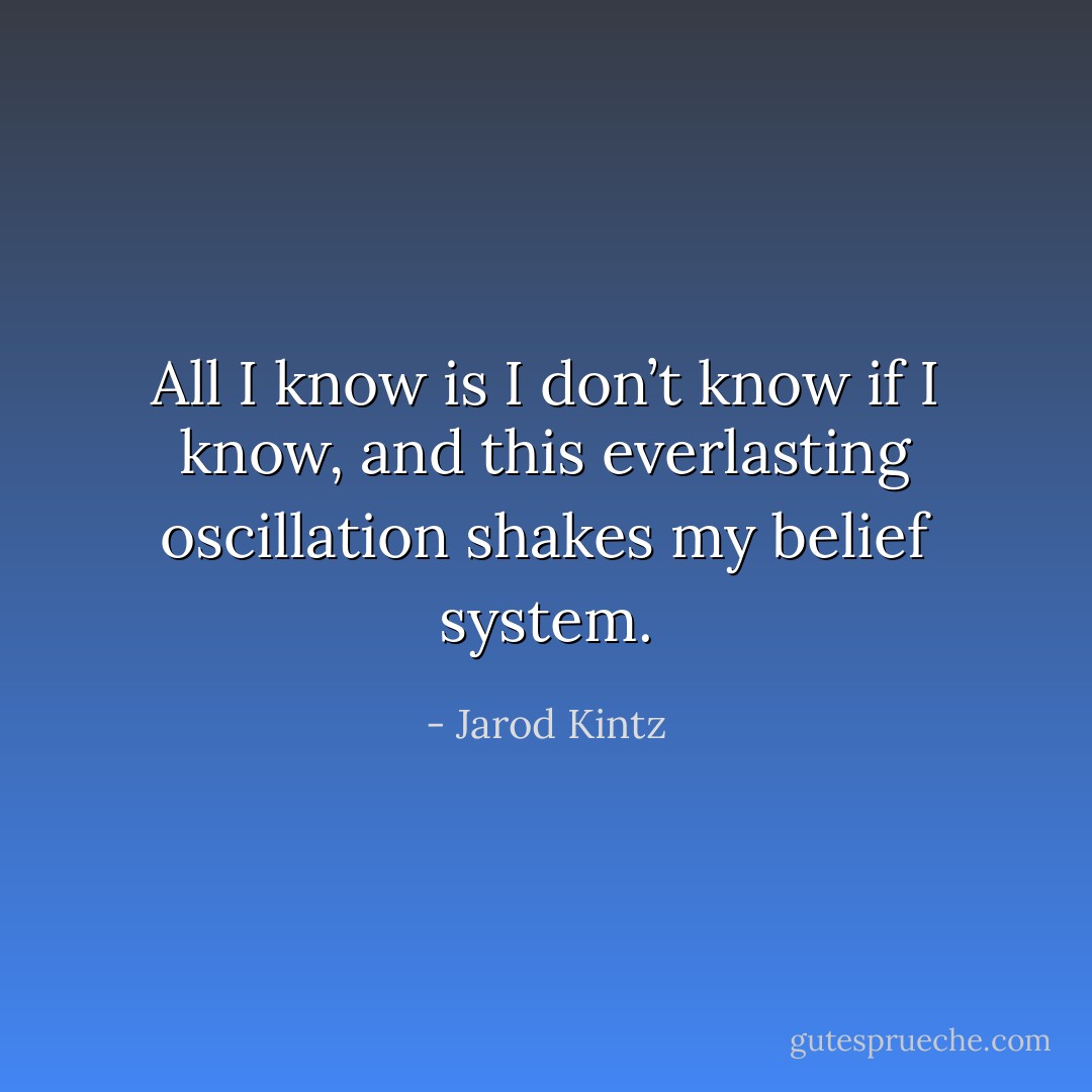 All I know is I don’t know if I know, and this everlasting oscillation shakes my belief system. - Jarod Kintz