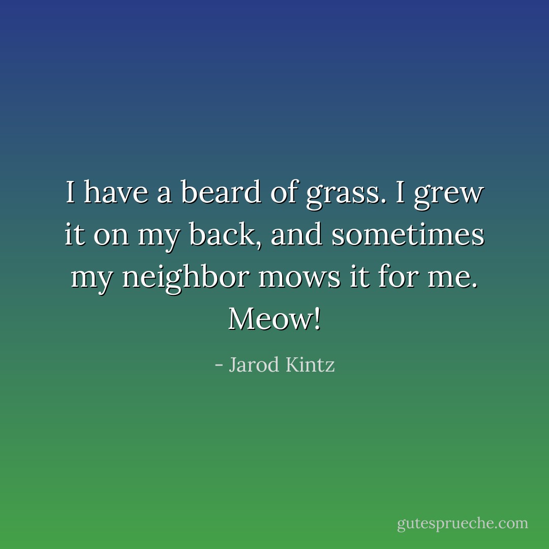 I have a beard of grass. I grew it on my back, and sometimes my neighbor mows it for me. Meow! - Jarod Kintz