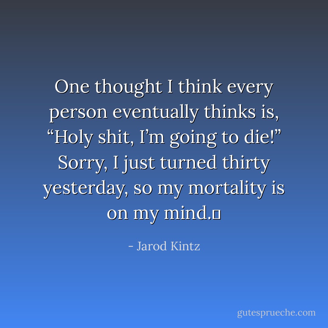 One thought I think every person eventually thinks is, “Holy shit, I’m going to die!” Sorry, I just turned thirty yesterday, so my mortality is on my mind.  - Jarod Kintz