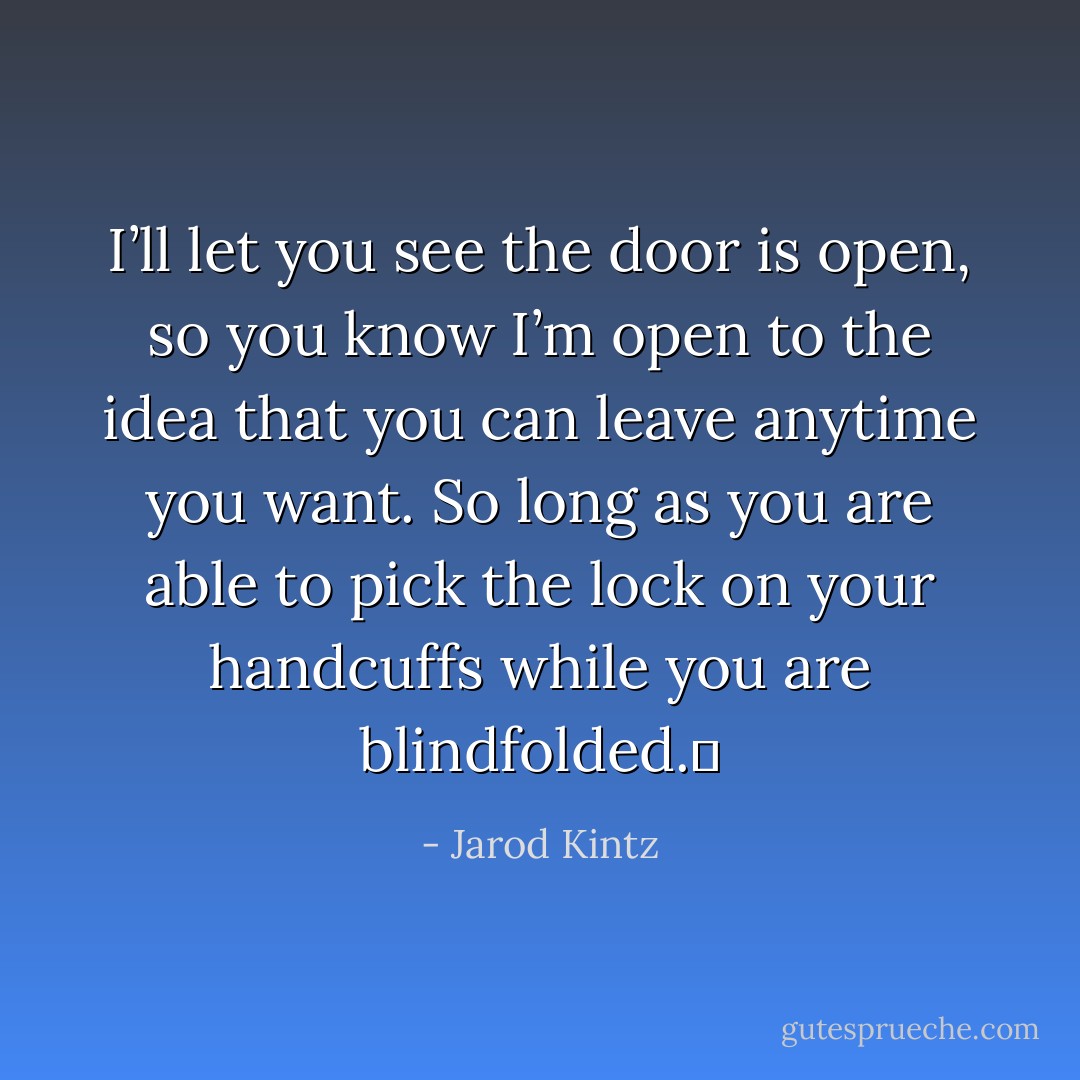 I’ll let you see the door is open, so you know I’m open to the idea that you can leave anytime you want. So long as you are able to pick the lock on your handcuffs while you are blindfolded.  - Jarod Kintz