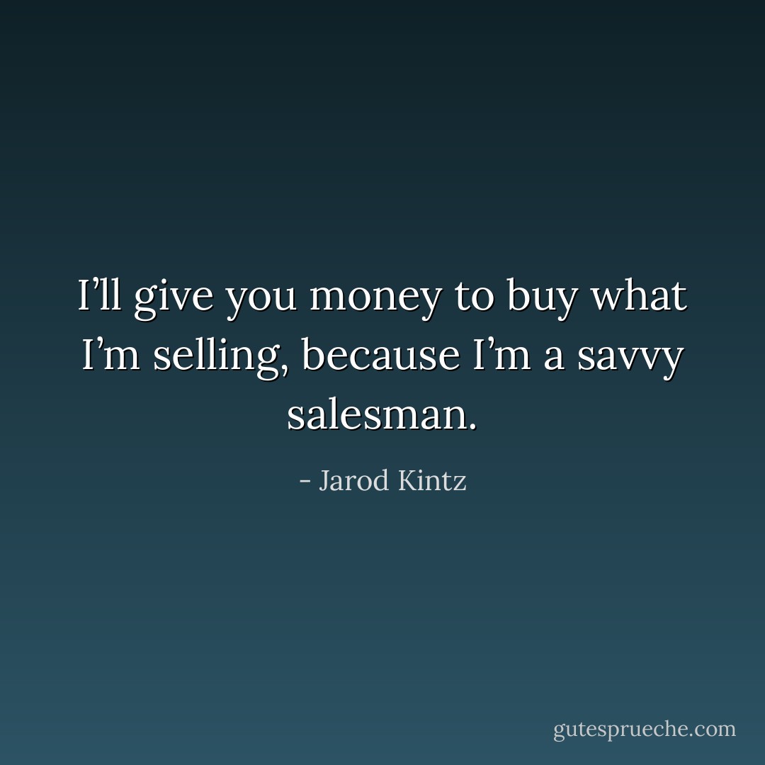 I’ll give you money to buy what I’m selling, because I’m a savvy salesman. - Jarod Kintz