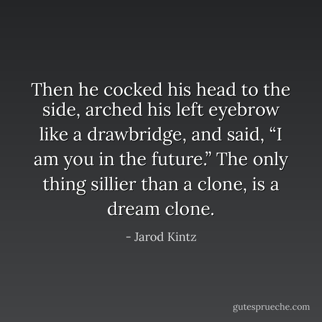 Then he cocked his head to the side, arched his left eyebrow like a drawbridge, and said, “I am you in the future.” The only thing sillier than a clone, is a dream clone. - Jarod Kintz