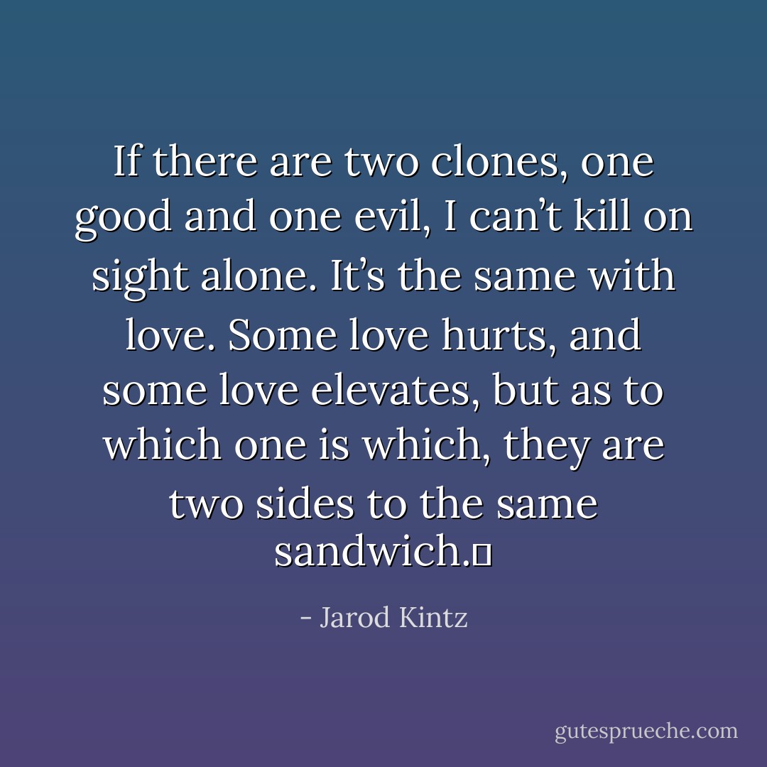 If there are two clones, one good and one evil, I can’t kill on sight alone. It’s the same with love. Some love hurts, and some love elevates, but as to which one is which, they are two sides to the same sandwich.  - Jarod Kintz