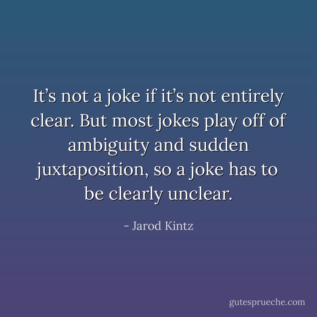 It’s not a joke if it’s not entirely clear. But most jokes play off of ambiguity and sudden juxtaposition, so a joke has to be clearly unclear. - Jarod Kintz