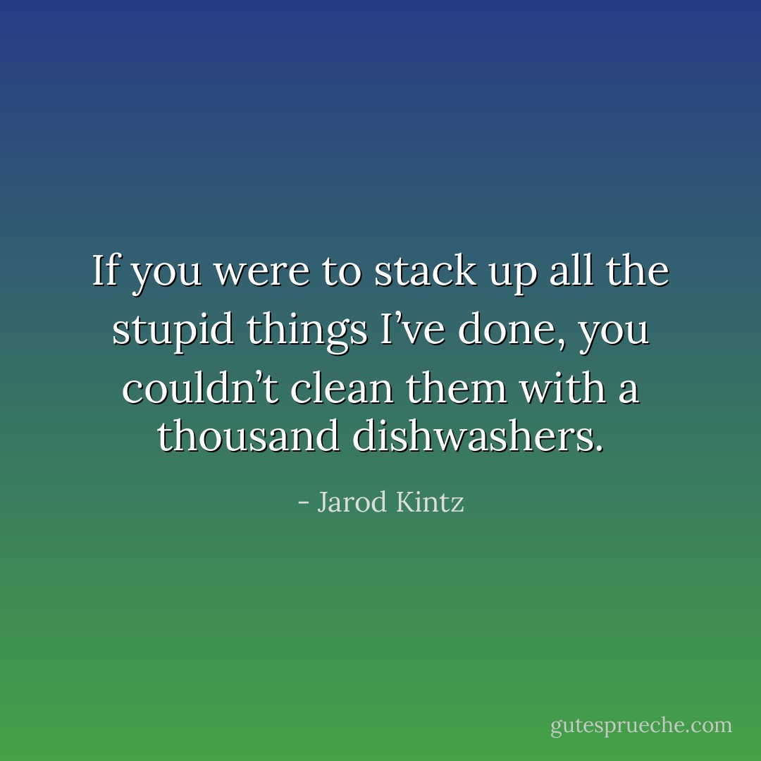If you were to stack up all the stupid things I’ve done, you couldn’t clean them with a thousand dishwashers. - Jarod Kintz