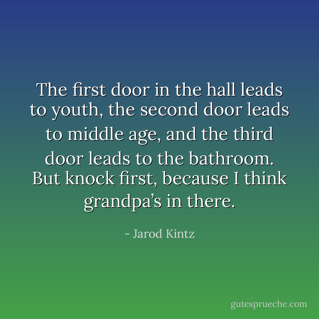 The first door in the hall leads to youth, the second door leads to middle age, and the third door leads to the bathroom. But knock first, because I think grandpa’s in there. - Jarod Kintz