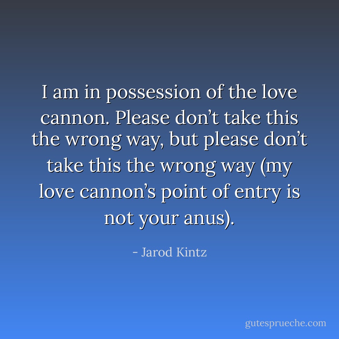 I am in possession of the love cannon. Please don’t take this the wrong way, but please don’t take this the wrong way (my love cannon’s point of entry is not your anus). - Jarod Kintz