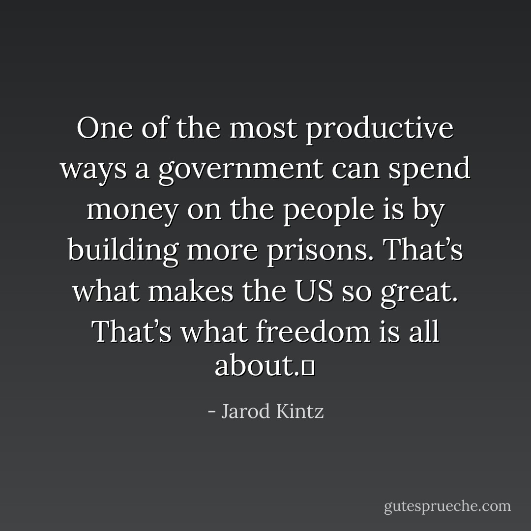 One of the most productive ways a government can spend money on the people is by building more prisons. That’s what makes the US so great. That’s what freedom is all about.  - Jarod Kintz