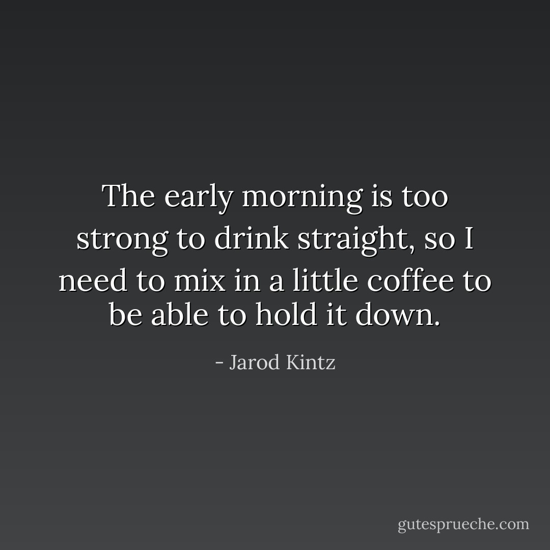 The early morning is too strong to drink straight, so I need to mix in a little coffee to be able to hold it down. - Jarod Kintz