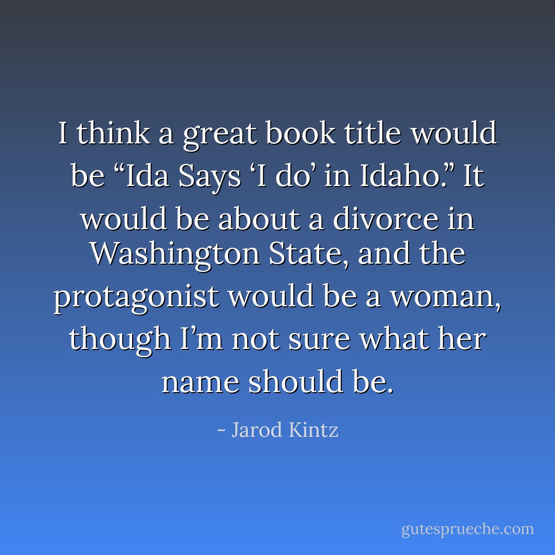 I think a great book title would be “Ida Says ‘I do’ in Idaho.” It would be about a divorce in Washington State, and the protagonist would be a woman, though I’m not sure what her name should be. - Jarod Kintz