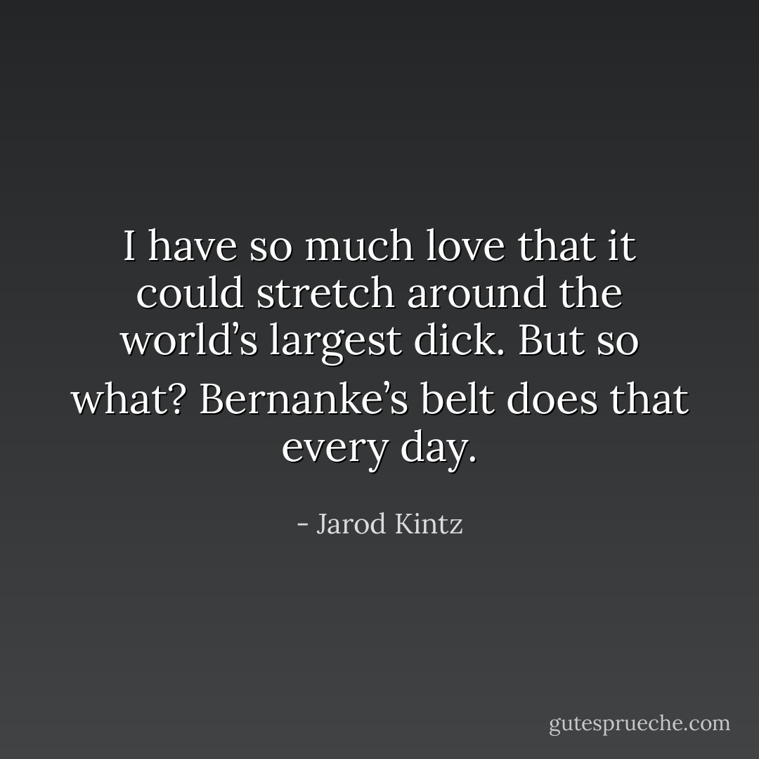 I have so much love that it could stretch around the world’s largest dick. But so what? Bernanke’s belt does that every day. - Jarod Kintz