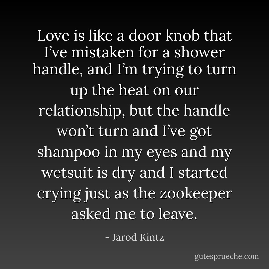 Love is like a door knob that I’ve mistaken for a shower handle, and I’m trying to turn up the heat on our relationship, but the handle won’t turn and I’ve got shampoo in my eyes and my wetsuit is dry and I started crying just as the zookeeper asked me to leave. - Jarod Kintz