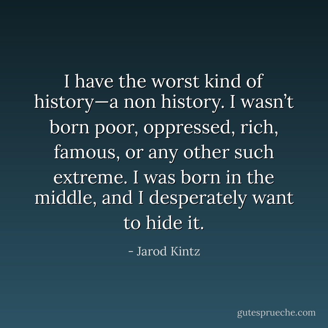 I have the worst kind of history—a non history. I wasn’t born poor, oppressed, rich, famous, or any other such extreme. I was born in the middle, and I desperately want to hide it. - Jarod Kintz