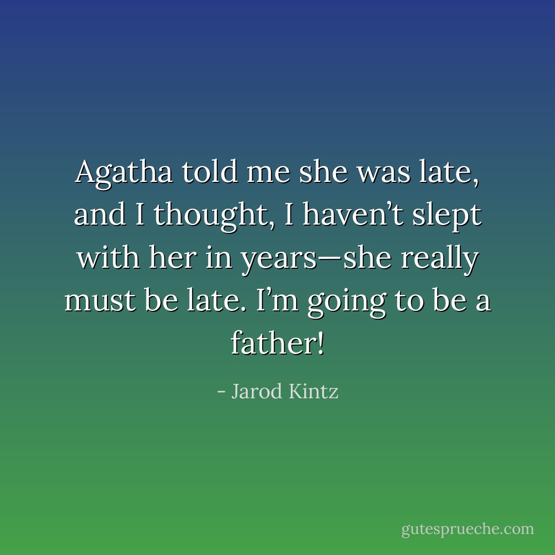 Agatha told me she was late, and I thought, I haven’t slept with her in years—she really must be late. I’m going to be a father! - Jarod Kintz