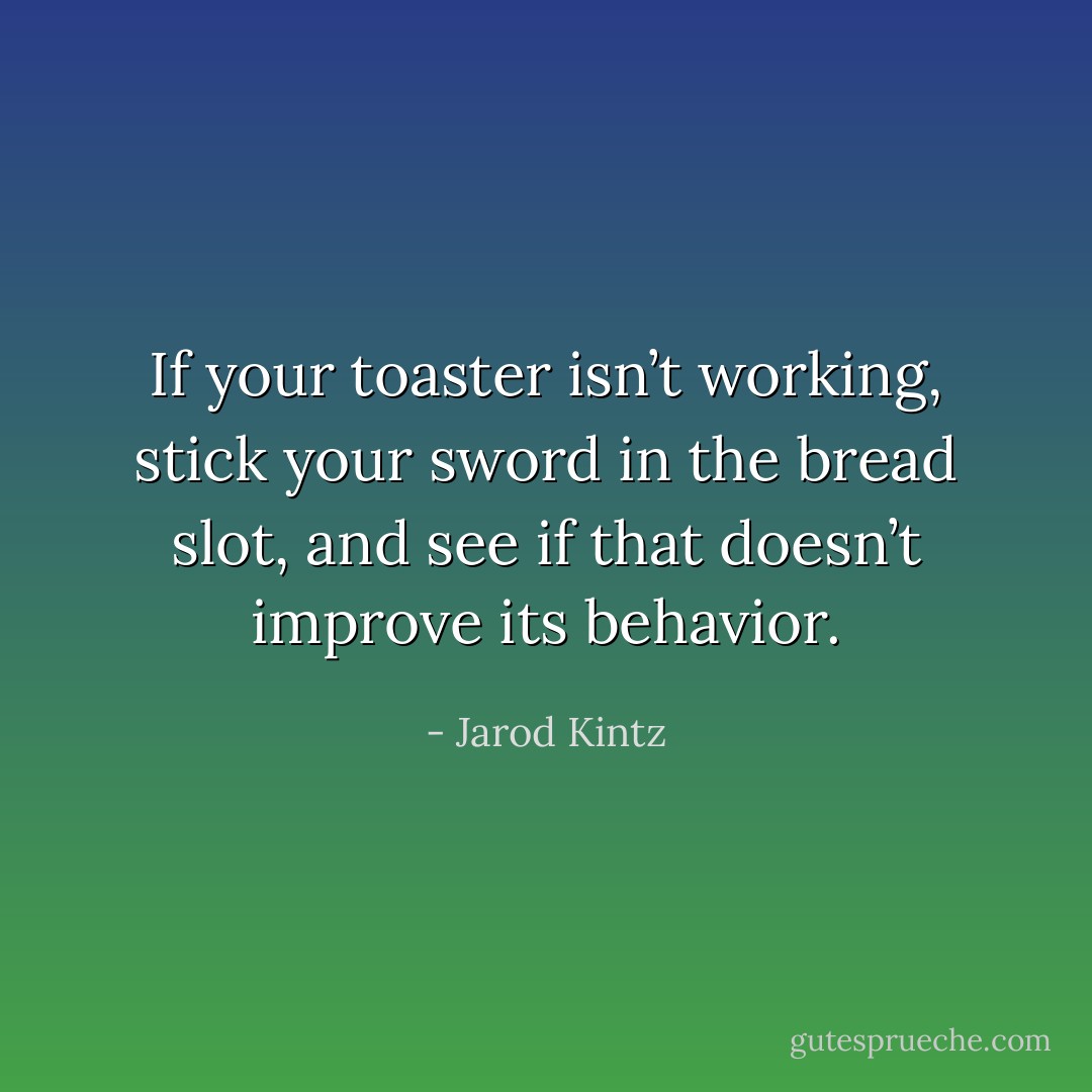 If your toaster isn’t working, stick your sword in the bread slot, and see if that doesn’t improve its behavior. - Jarod Kintz