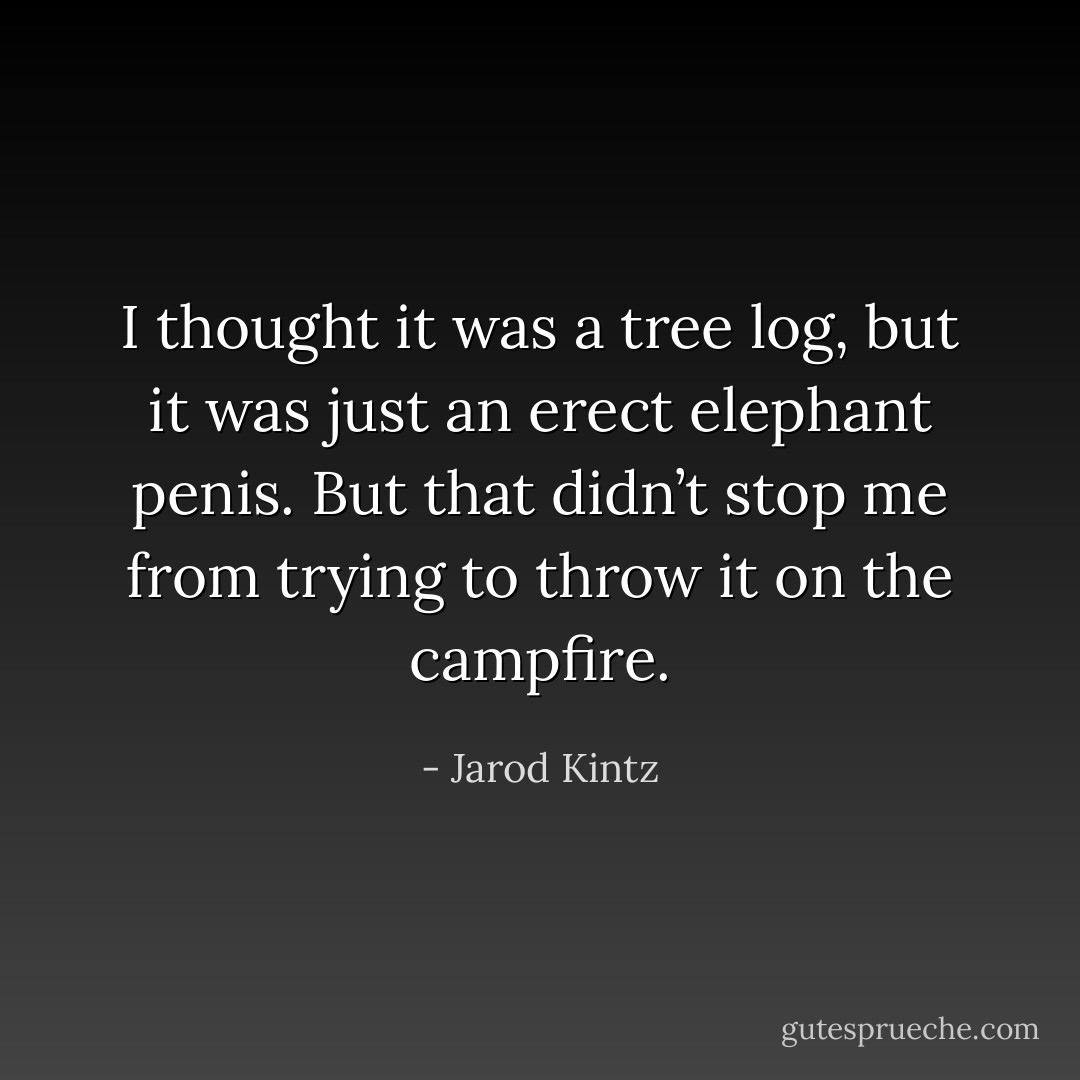 I thought it was a tree log, but it was just an erect elephant penis. But that didn’t stop me from trying to throw it on the campfire. - Jarod Kintz
