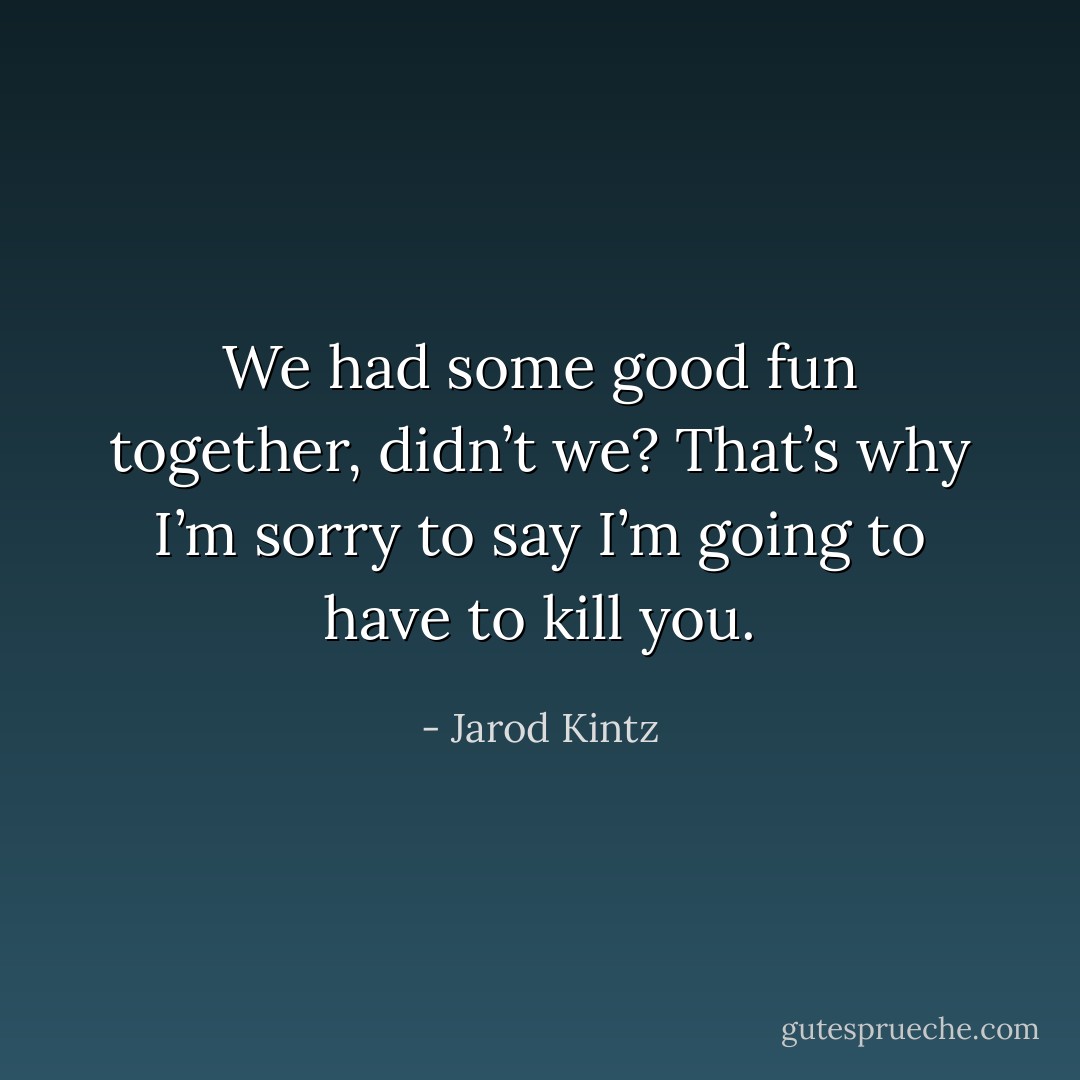 We had some good fun together, didn’t we? That’s why I’m sorry to say I’m going to have to kill you. - Jarod Kintz
