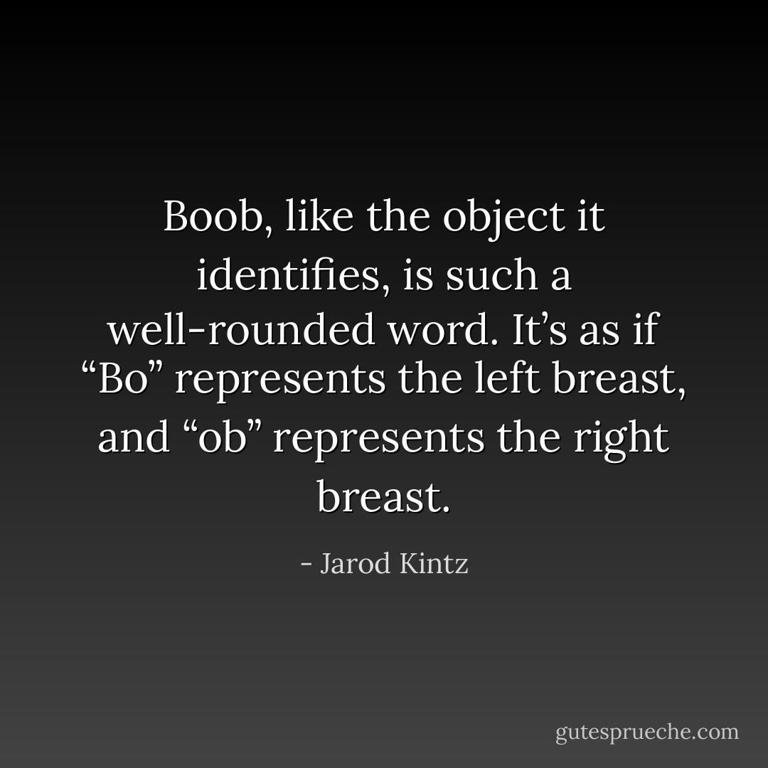 Boob, like the object it identifies, is such a well-rounded word. It’s as if “Bo” represents the left breast, and “ob” represents the right breast. - Jarod Kintz