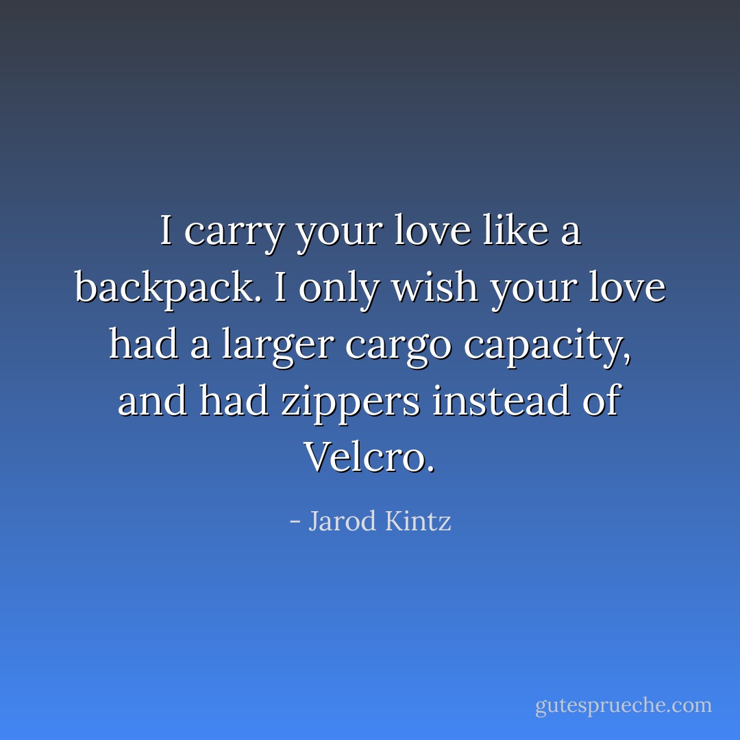 I carry your love like a backpack. I only wish your love had a larger cargo capacity, and had zippers instead of Velcro. - Jarod Kintz