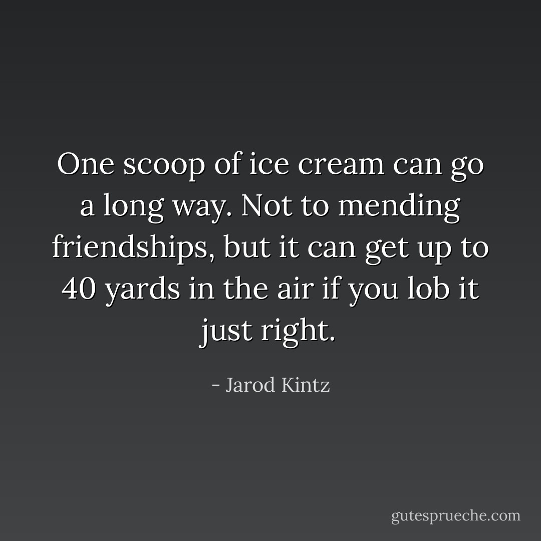 One scoop of ice cream can go a long way. Not to mending friendships, but it can get up to 40 yards in the air if you lob it just right. - Jarod Kintz