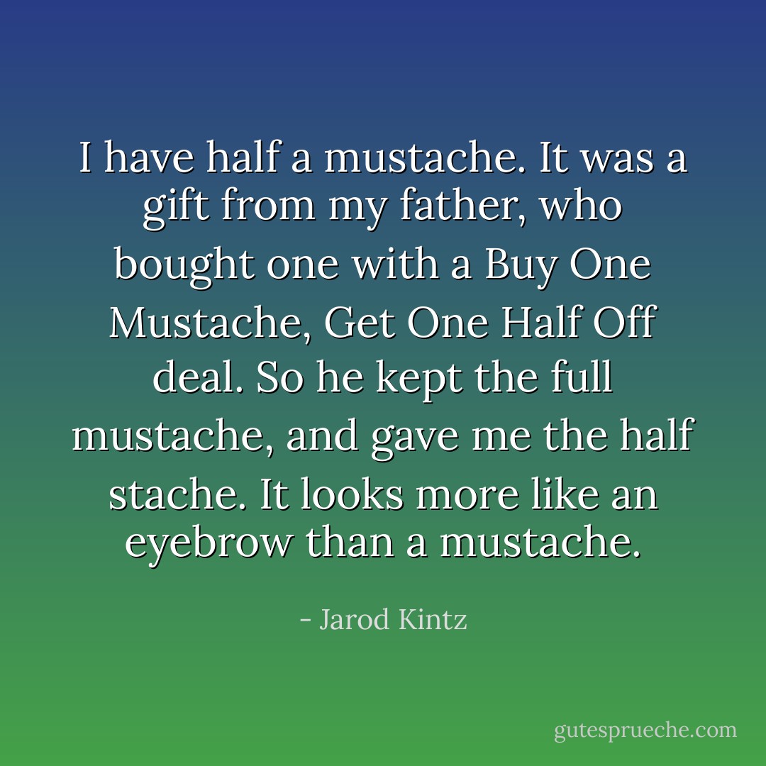 I have half a mustache. It was a gift from my father, who bought one with a Buy One Mustache, Get One Half Off deal. So he kept the full mustache, and gave me the half stache. It looks more like an eyebrow than a mustache. - Jarod Kintz