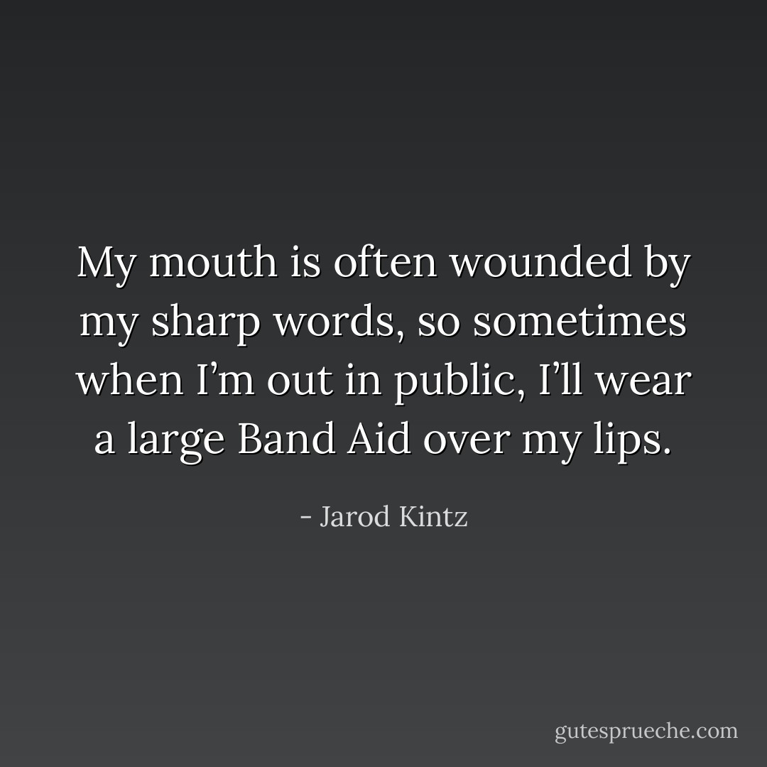 My mouth is often wounded by my sharp words, so sometimes when I’m out in public, I’ll wear a large Band Aid over my lips. - Jarod Kintz
