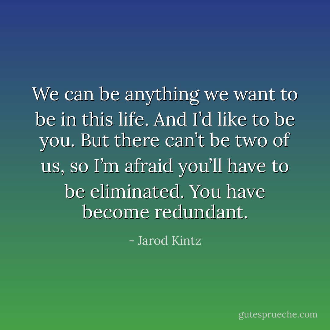 We can be anything we want to be in this life. And I’d like to be you. But there can’t be two of us, so I’m afraid you’ll have to be eliminated. You have become redundant. - Jarod Kintz