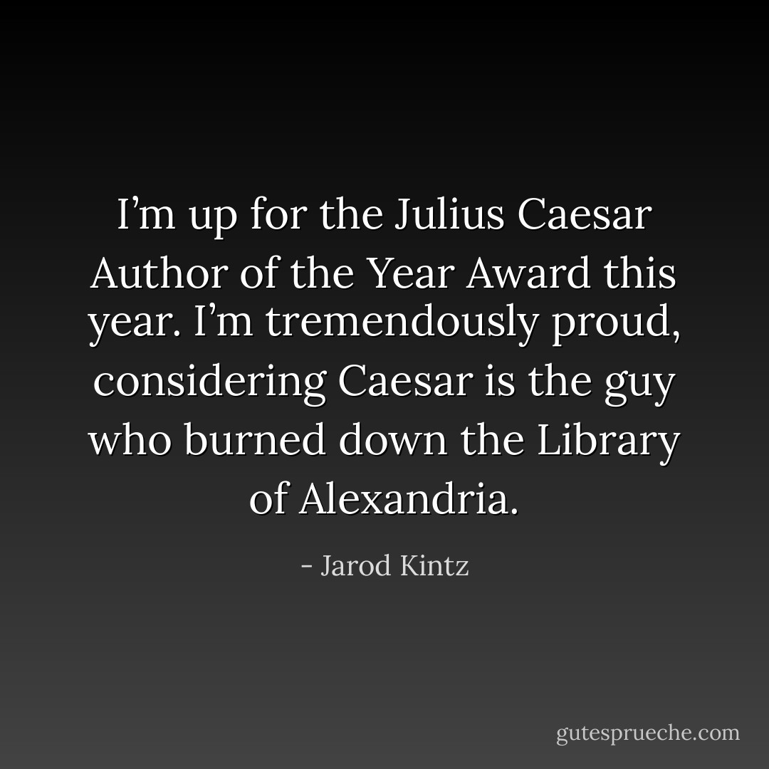 I’m up for the Julius Caesar Author of the Year Award this year. I’m tremendously proud, considering Caesar is the guy who burned down the Library of Alexandria. - Jarod Kintz