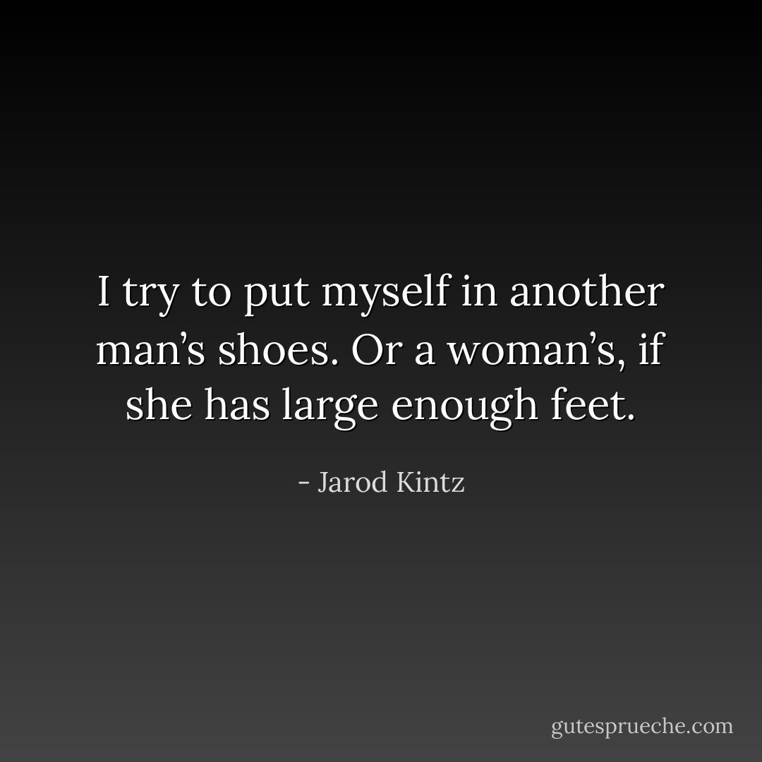 I try to put myself in another man’s shoes. Or a woman’s, if she has large enough feet. - Jarod Kintz