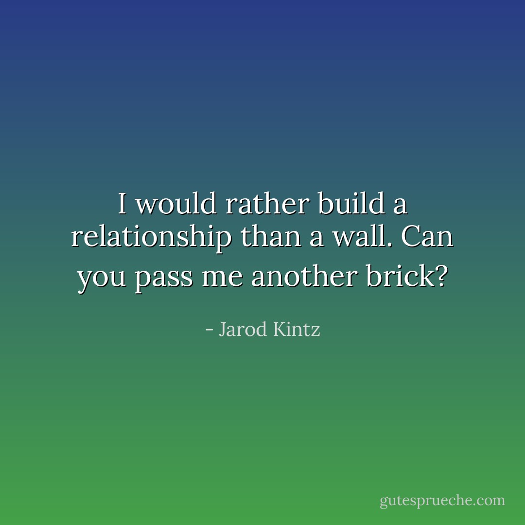 I would rather build a relationship than a wall. Can you pass me another brick? - Jarod Kintz