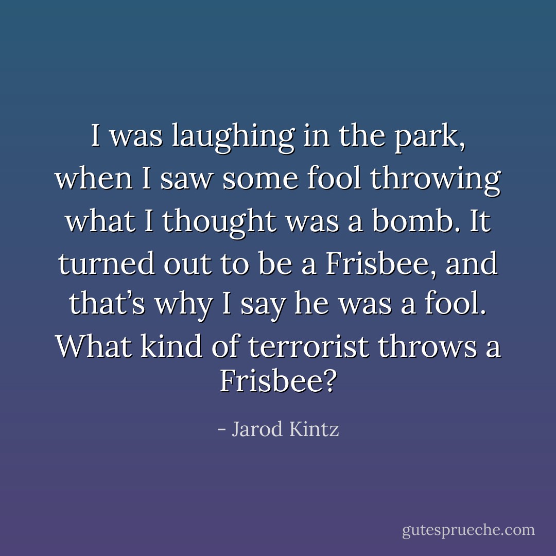 I was laughing in the park, when I saw some fool throwing what I thought was a bomb. It turned out to be a Frisbee, and that’s why I say he was a fool. What kind of terrorist throws a Frisbee? - Jarod Kintz
