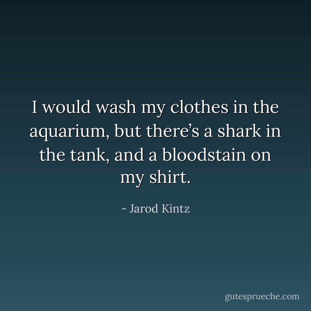 I would wash my clothes in the aquarium, but there’s a shark in the tank, and a bloodstain on my shirt. - Jarod Kintz