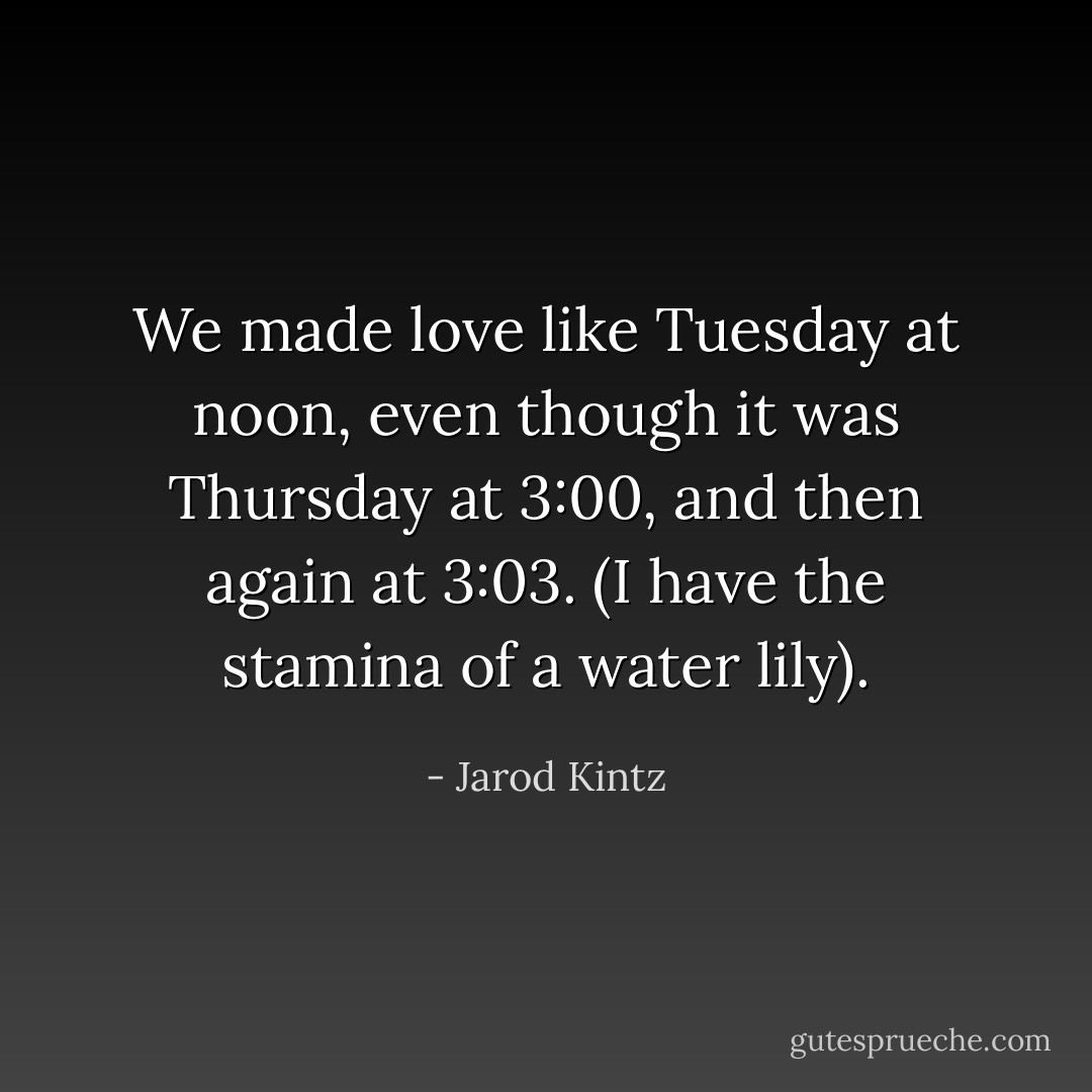 We made love like Tuesday at noon, even though it was Thursday at 3:00, and then again at 3:03. (I have the stamina of a water lily). - Jarod Kintz