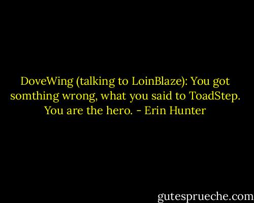 DoveWing (talking to LoinBlaze): You got somthing wrong, what you said to ToadStep. You are the hero. - Erin Hunter