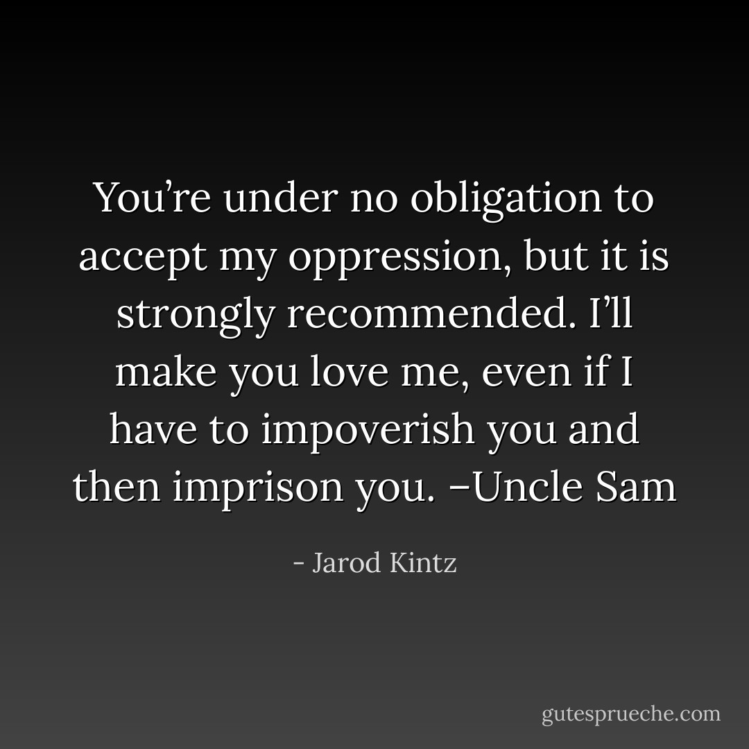 You’re under no obligation to accept my oppression, but it is strongly recommended. I’ll make you love me, even if I have to impoverish you and then imprison you. –Uncle Sam - Jarod Kintz