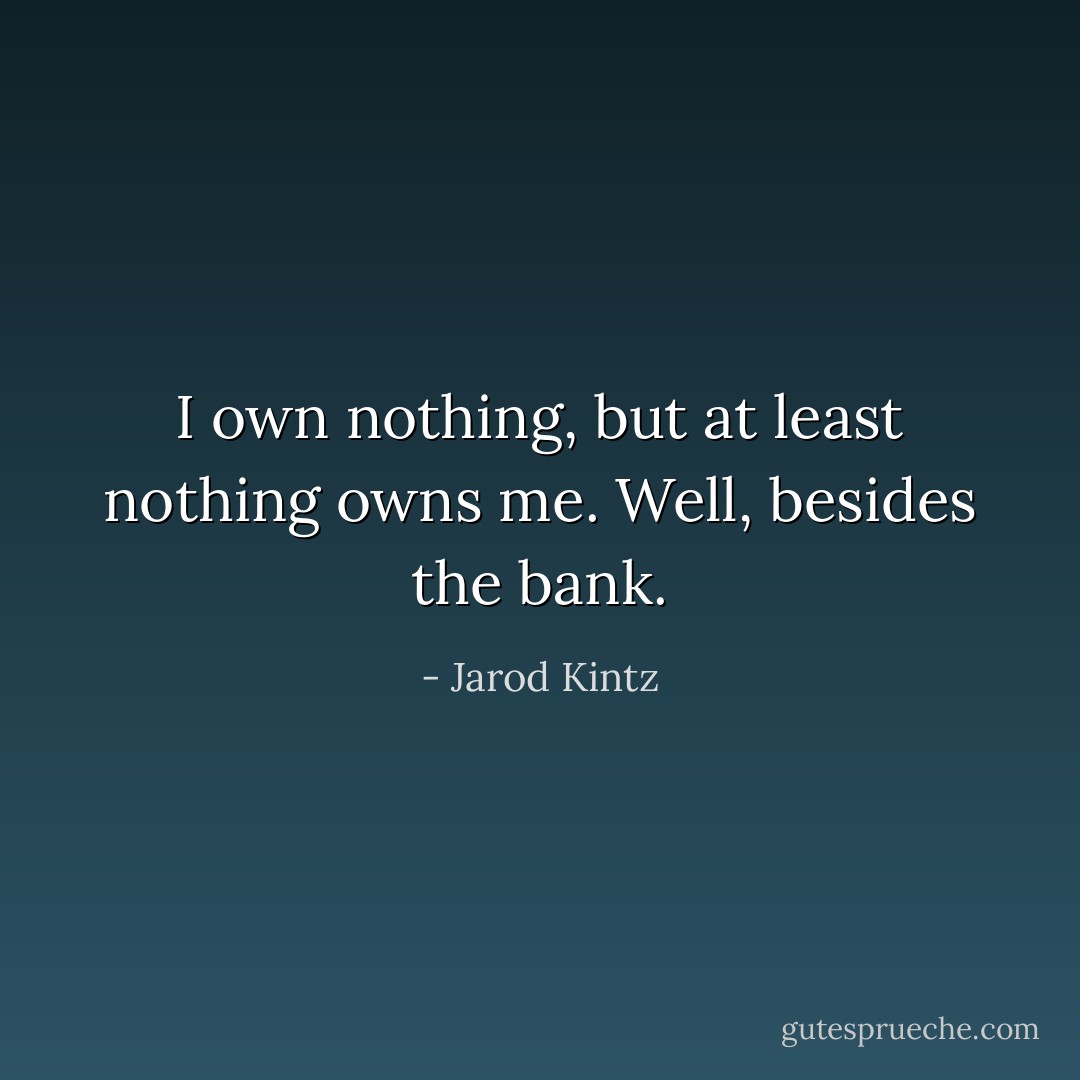 I own nothing, but at least nothing owns me. Well, besides the bank. - Jarod Kintz