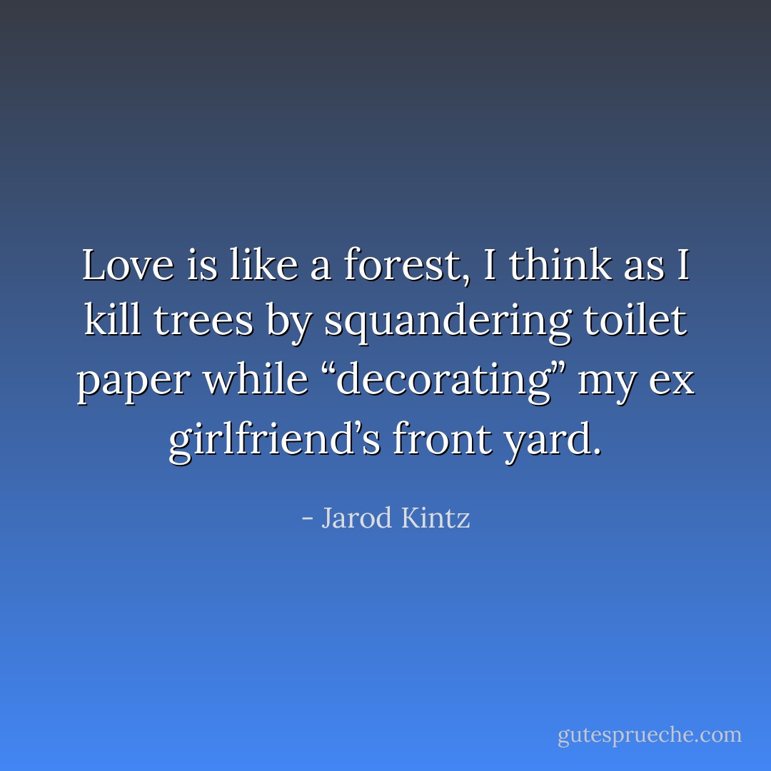 Love is like a forest, I think as I kill trees by squandering toilet paper while “decorating” my ex girlfriend’s front yard. - Jarod Kintz