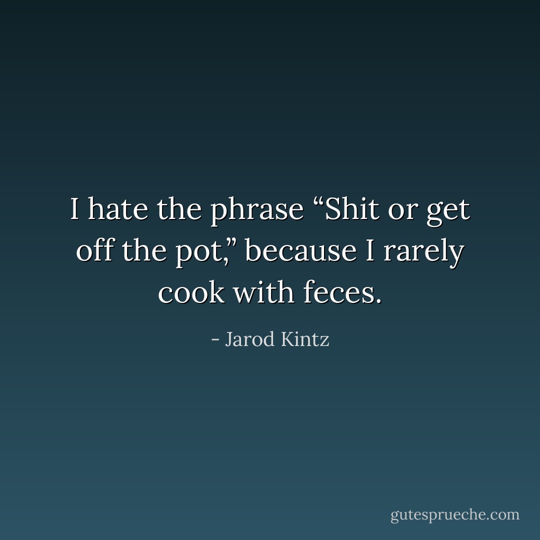 I hate the phrase “Shit or get off the pot,” because I rarely cook with feces. - Jarod Kintz