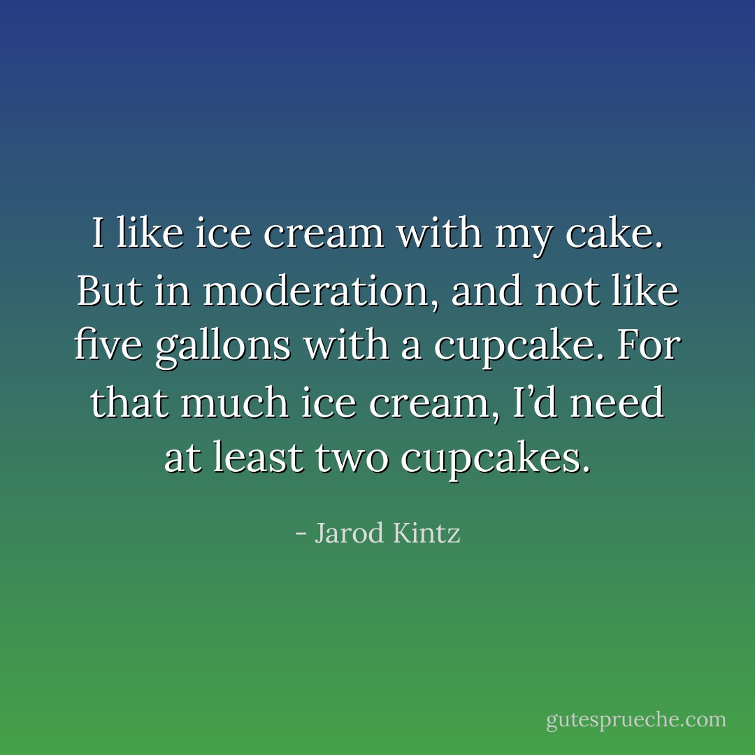 I like ice cream with my cake. But in moderation, and not like five gallons with a cupcake. For that much ice cream, I’d need at least two cupcakes. - Jarod Kintz