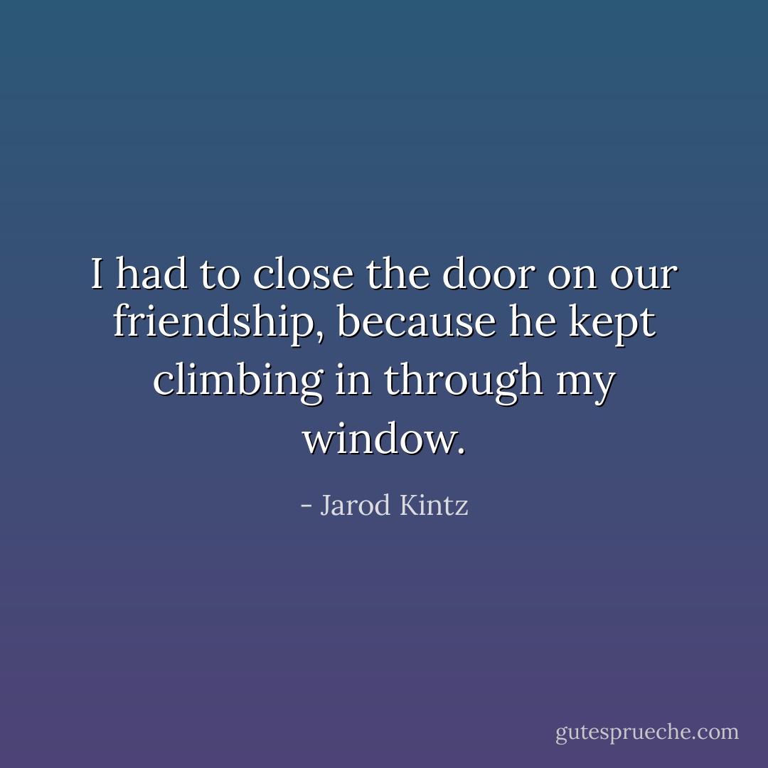 I had to close the door on our friendship, because he kept climbing in through my window. - Jarod Kintz