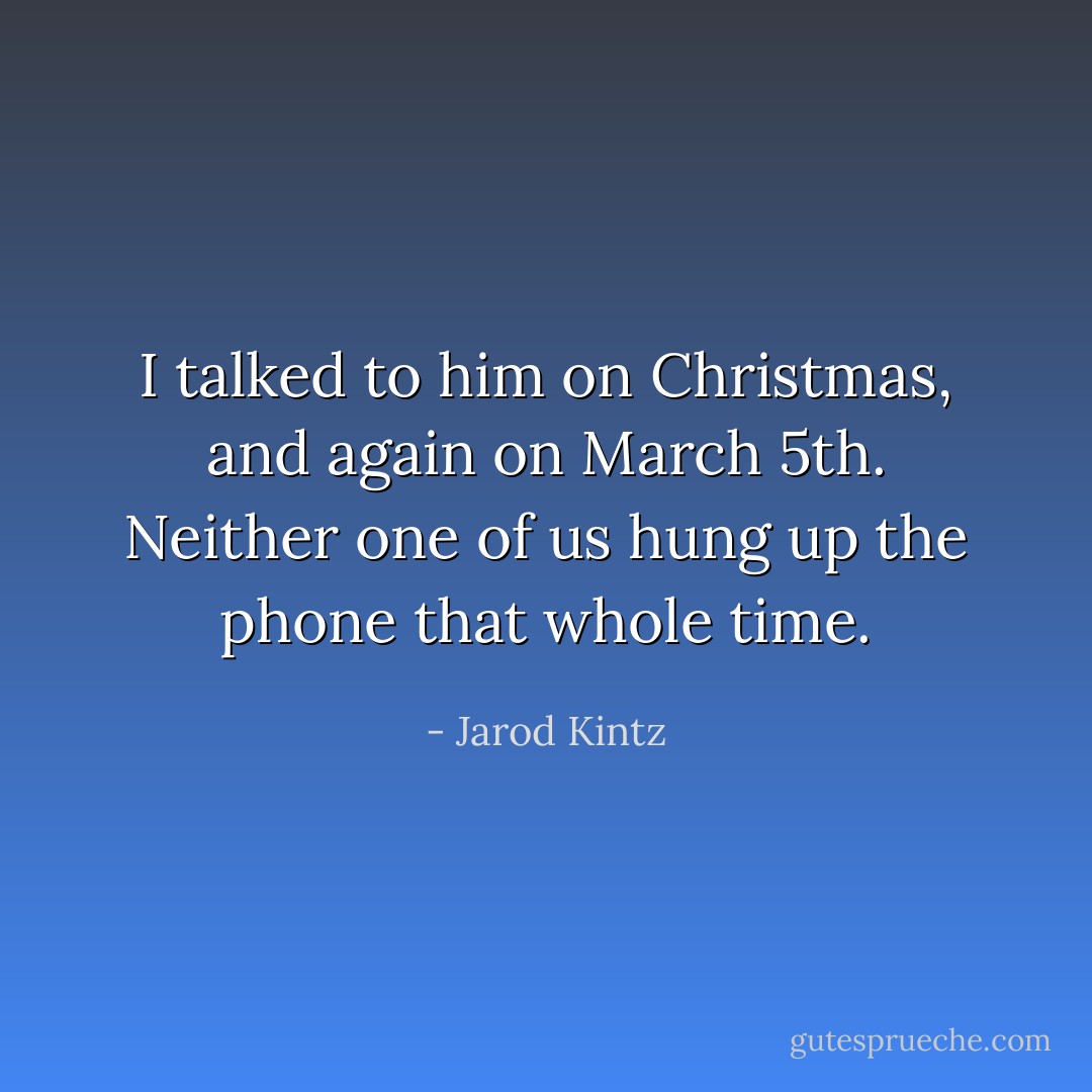 I talked to him on Christmas, and again on March 5th. Neither one of us hung up the phone that whole time. - Jarod Kintz