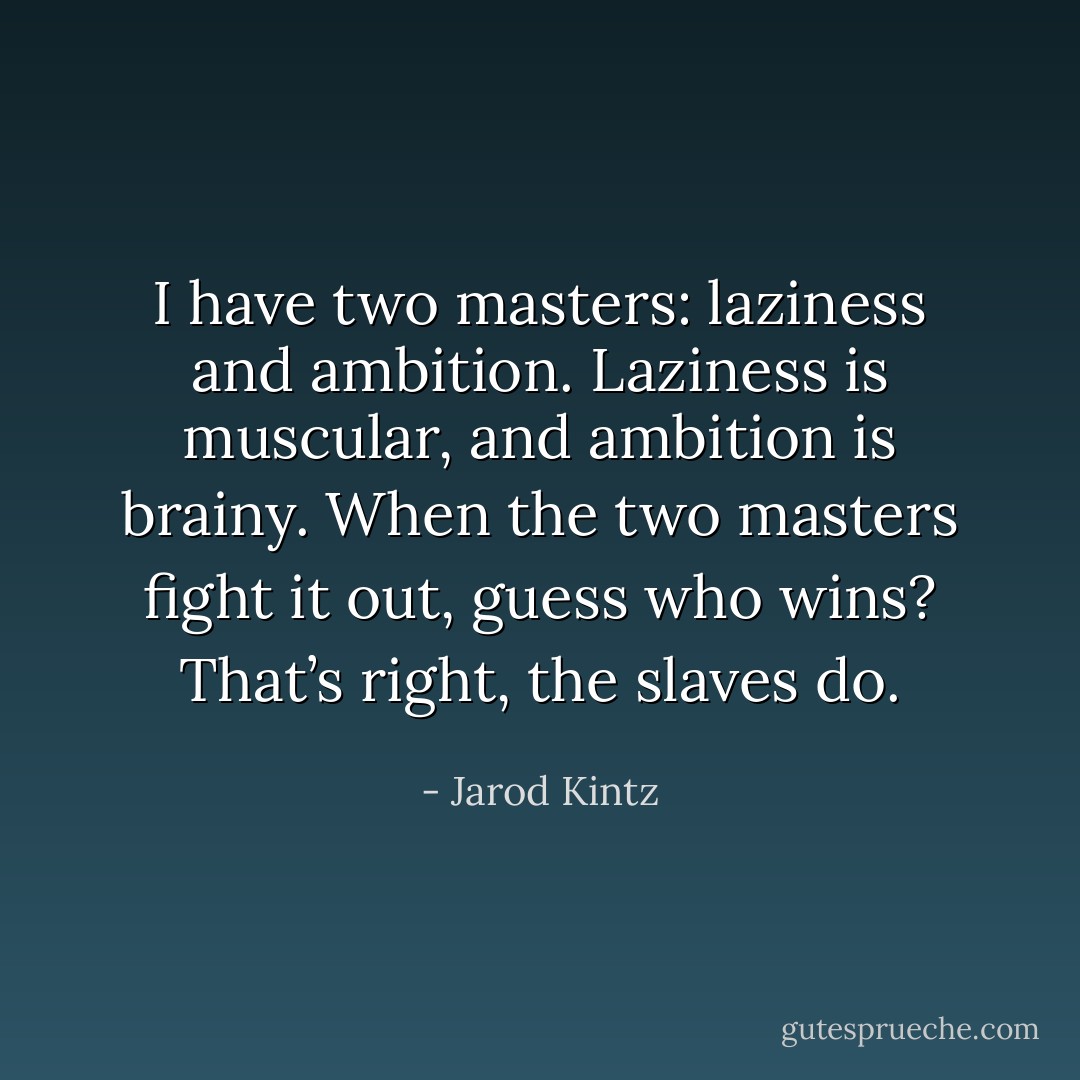 I have two masters: laziness and ambition. Laziness is muscular, and ambition is brainy. When the two masters fight it out, guess who wins? That’s right, the slaves do. - Jarod Kintz